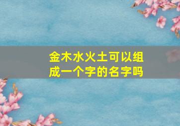 金木水火土可以组成一个字的名字吗