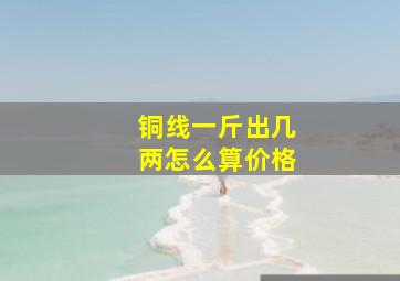 铜线一斤出几两怎么算价格