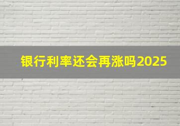 银行利率还会再涨吗2025