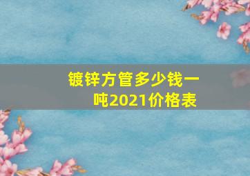 镀锌方管多少钱一吨2021价格表