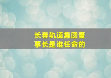 长春轨道集团董事长是谁任命的