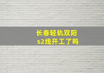 长春轻轨双阳s2线开工了吗