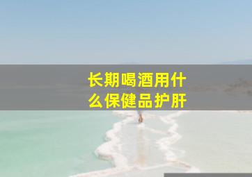 长期喝酒用什么保健品护肝