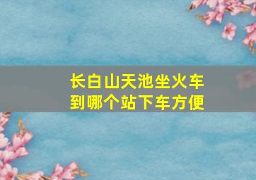 长白山天池坐火车到哪个站下车方便