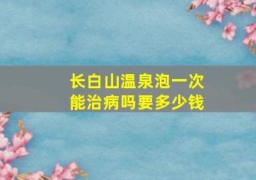 长白山温泉泡一次能治病吗要多少钱