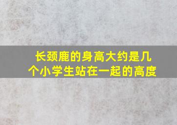 长颈鹿的身高大约是几个小学生站在一起的高度