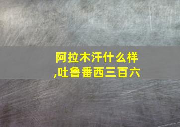 阿拉木汗什么样,吐鲁番西三百六