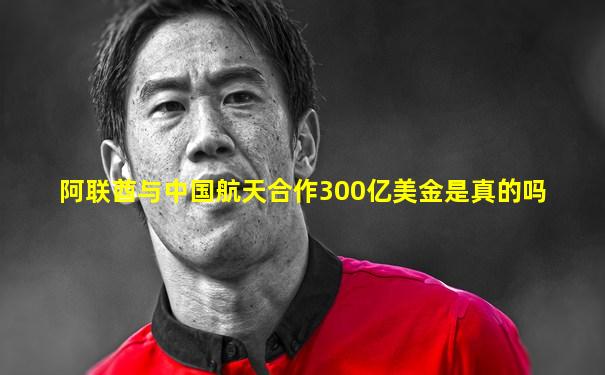 阿联酋与中国航天合作300亿美金是真的吗