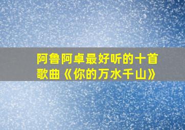 阿鲁阿卓最好听的十首歌曲《你的万水千山》