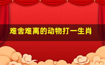 难舍难离的动物打一生肖