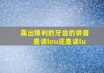 露出锋利的牙齿的拼音是读lou还是读lu