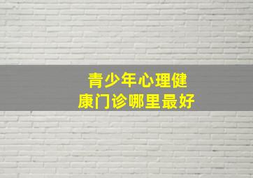 青少年心理健康门诊哪里最好