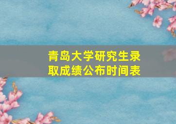 青岛大学研究生录取成绩公布时间表