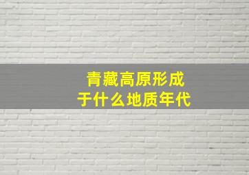 青藏高原形成于什么地质年代