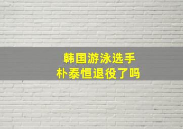 韩国游泳选手朴泰恒退役了吗