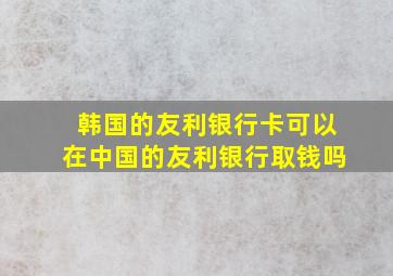 韩国的友利银行卡可以在中国的友利银行取钱吗