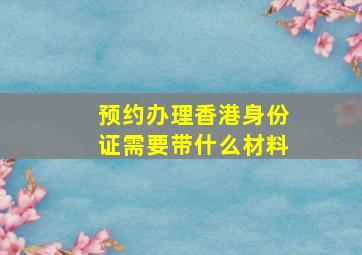 预约办理香港身份证需要带什么材料