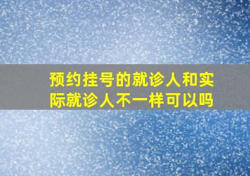 预约挂号的就诊人和实际就诊人不一样可以吗