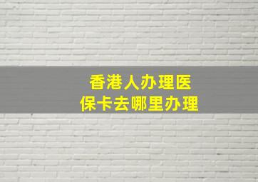 香港人办理医保卡去哪里办理