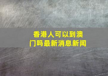 香港人可以到澳门吗最新消息新闻