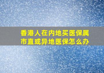 香港人在内地买医保属市直或异地医保怎么办