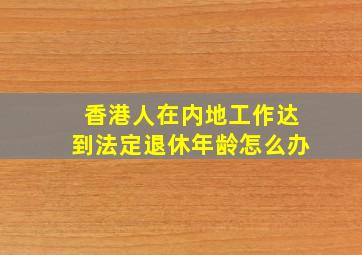 香港人在内地工作达到法定退休年龄怎么办