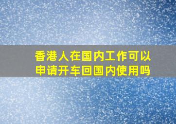 香港人在国内工作可以申请开车回国内使用吗