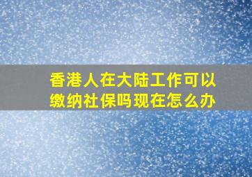 香港人在大陆工作可以缴纳社保吗现在怎么办