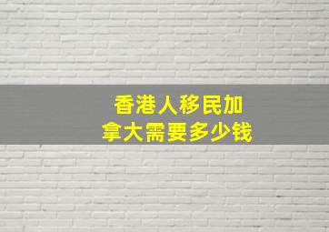 香港人移民加拿大需要多少钱