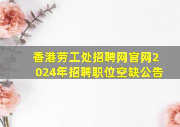 香港劳工处招聘网官网2024年招聘职位空缺公告