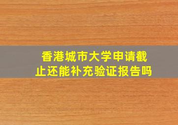 香港城市大学申请截止还能补充验证报告吗