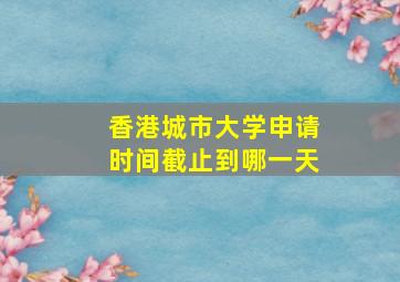 香港城市大学申请时间截止到哪一天