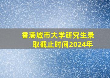 香港城市大学研究生录取截止时间2024年