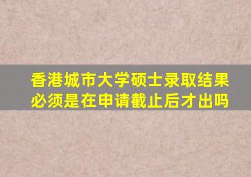 香港城市大学硕士录取结果必须是在申请截止后才出吗