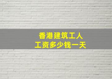 香港建筑工人工资多少钱一天