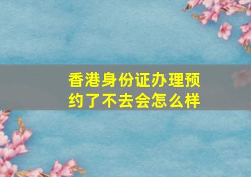 香港身份证办理预约了不去会怎么样