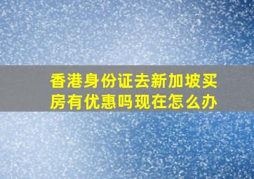 香港身份证去新加坡买房有优惠吗现在怎么办