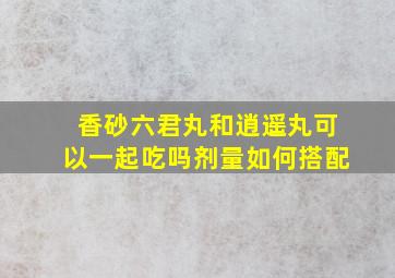 香砂六君丸和逍遥丸可以一起吃吗剂量如何搭配