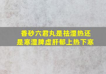 香砂六君丸是祛湿热还是寒湿脾虚肝郁上热下寒