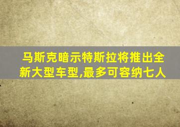 马斯克暗示特斯拉将推出全新大型车型,最多可容纳七人