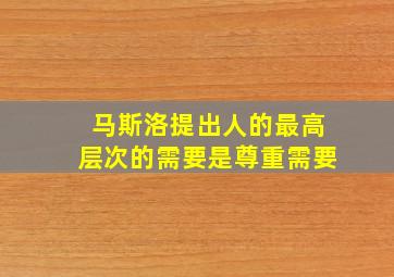 马斯洛提出人的最高层次的需要是尊重需要