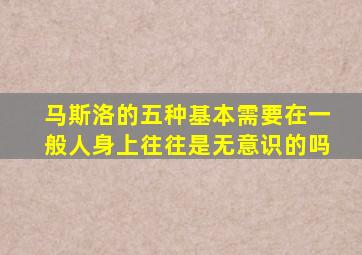 马斯洛的五种基本需要在一般人身上往往是无意识的吗