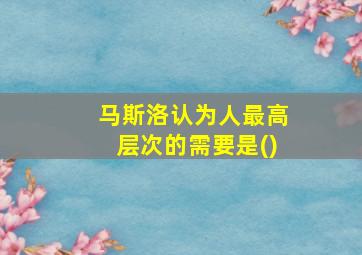 马斯洛认为人最高层次的需要是()