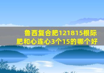 鲁西复合肥121815根际肥和心连心3个15的哪个好