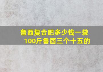 鲁西复合肥多少钱一袋100斤鲁酉三个十五的