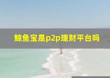 鲸鱼宝是p2p理财平台吗