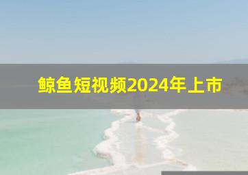 鲸鱼短视频2024年上市