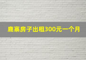 鹿寨房子出租300元一个月