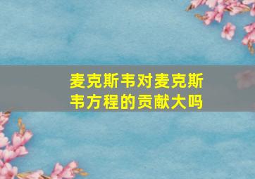 麦克斯韦对麦克斯韦方程的贡献大吗