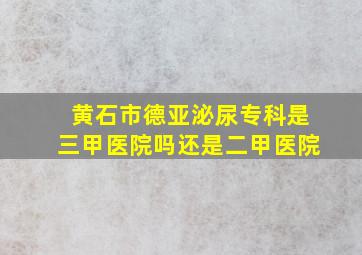 黄石市德亚泌尿专科是三甲医院吗还是二甲医院